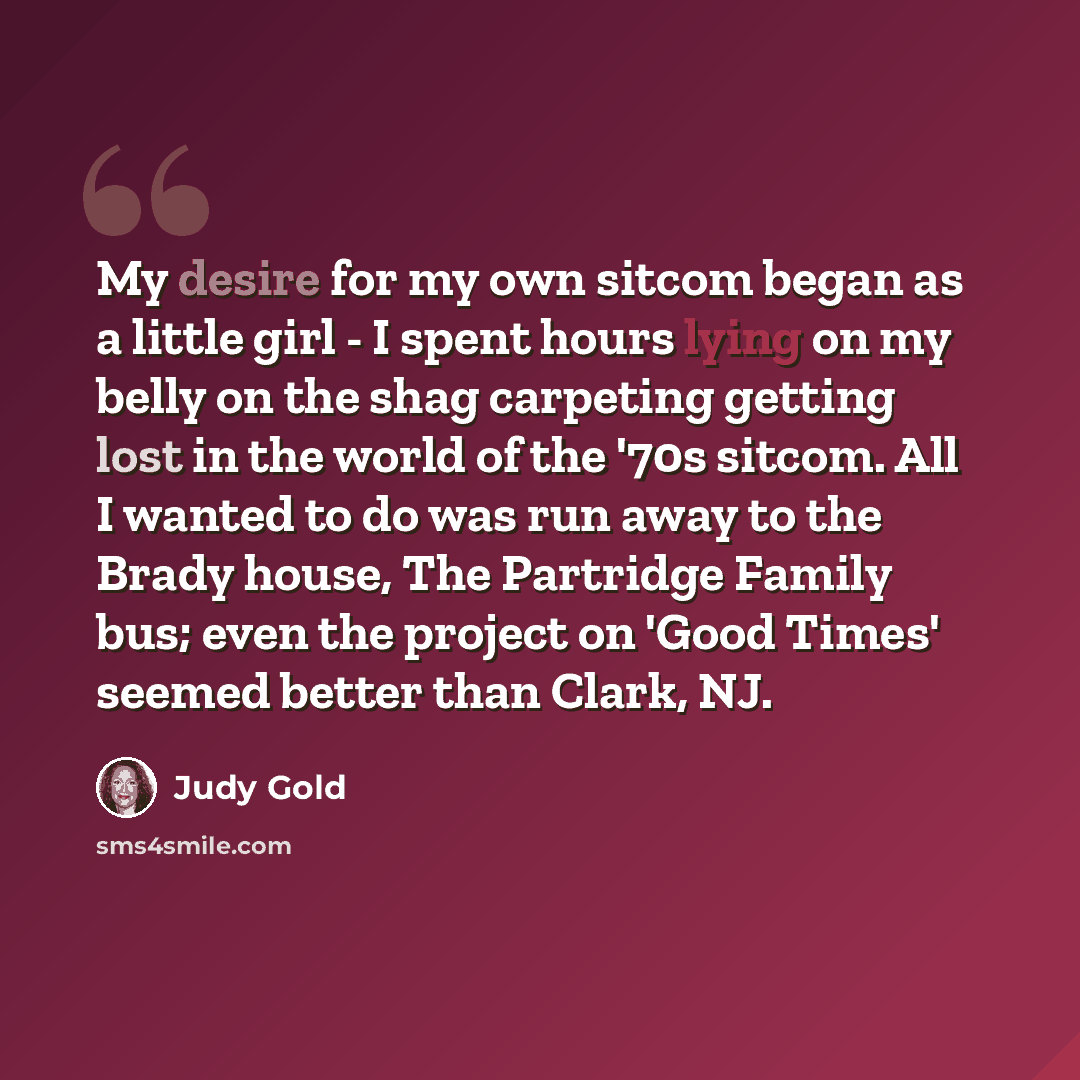 “My desire for my own sitcom began as a little girl - I spent hours lying on my belly on the shag carpeting getting lost in the world of the '70s sitcom. All I wanted to do was run away to the Brady house, The Partridge Family bus; even the project on 'Good Times' seemed better than Clark, NJ.” quote by Judy Gold
