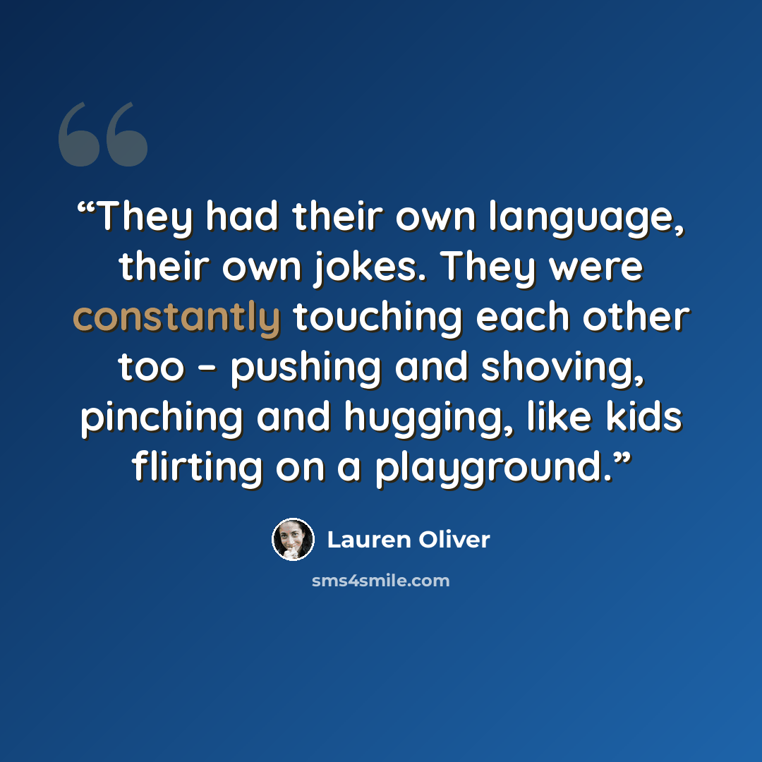 “They had their own language, their own jokes. They were constantly touching each other too – pushing and shoving, pinching and hugging, like kids flirting on a playground.” quote by Lauren Oliver