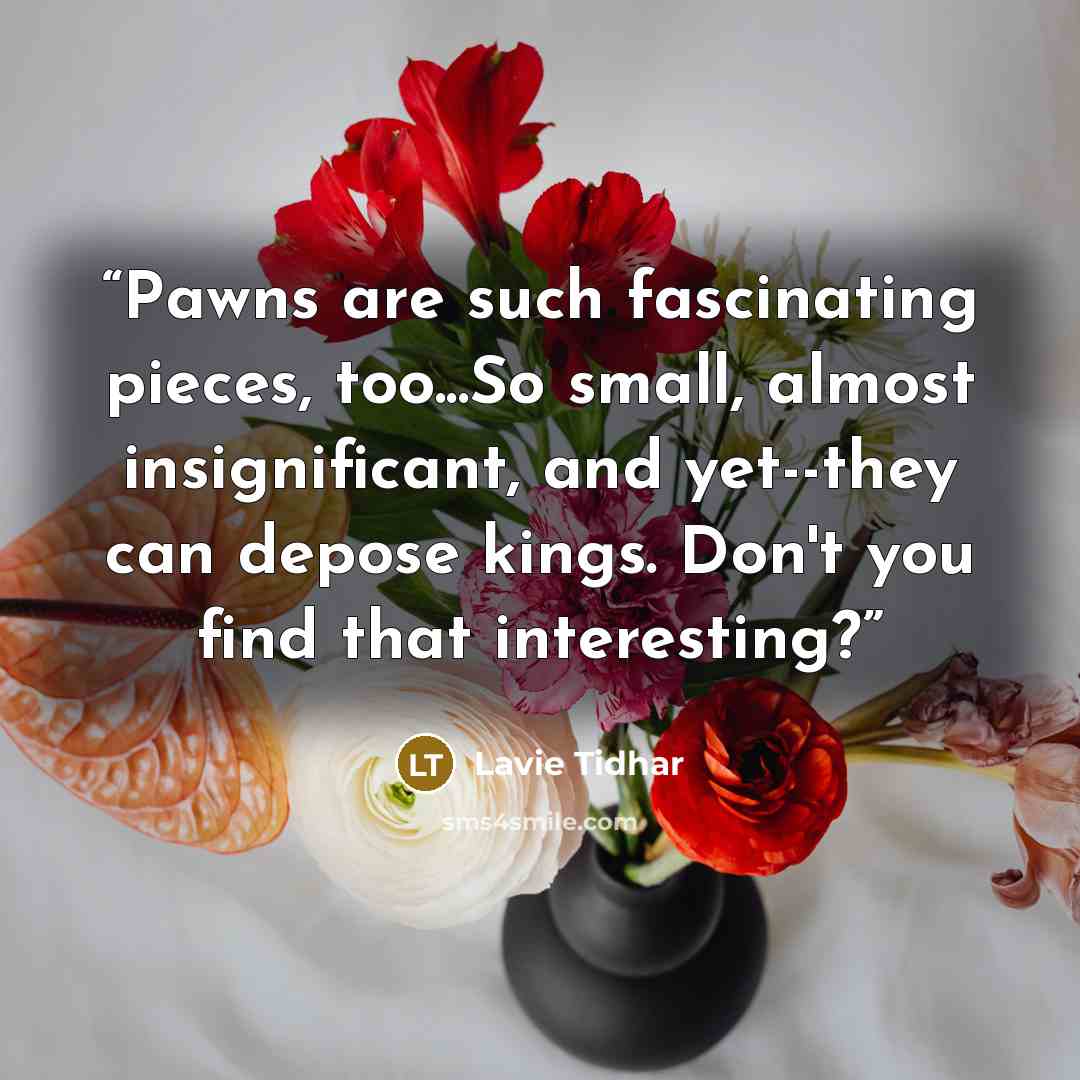 “Pawns are such fascinating pieces, too...So small, almost insignificant, and yet--they can depose kings. Don't you find that interesting?” quote by Lavie Tidhar