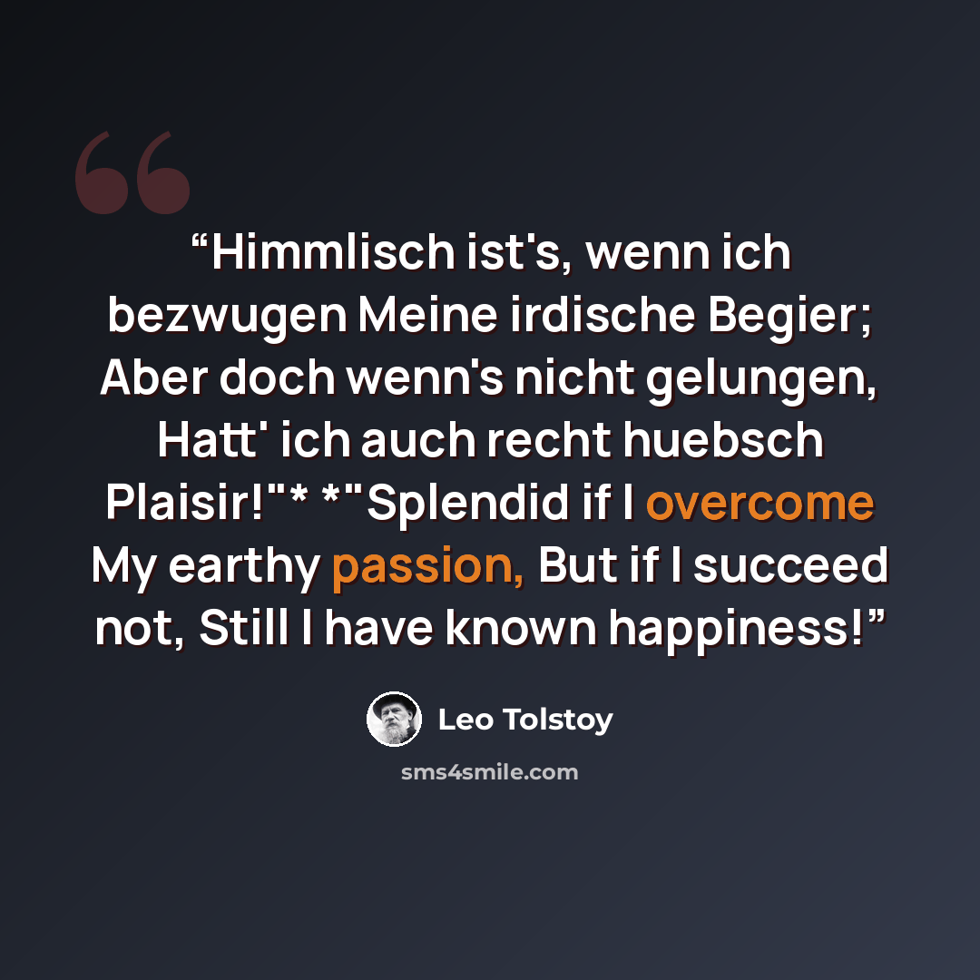 “Himmlisch ist's, wenn ich bezwugen Meine irdische Begier; Aber doch wenn's nicht gelungen, Hatt' ich auch recht huebsch Plaisir!"* *"Splendid if I overcome My earthy passion, But if I succeed not, Still I have known happiness!” quote by Leo Tolstoy