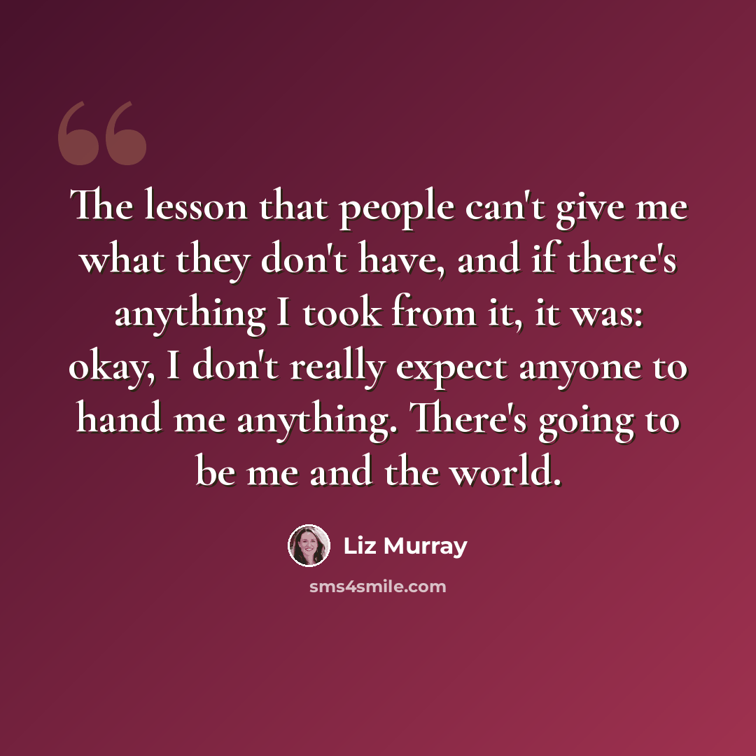 “The lesson that people can't give me what they don't have, and if there's anything I took from it, it was: okay, I don't really expect anyone to hand me anything. There's going to be me and the world.” quote by Liz Murray