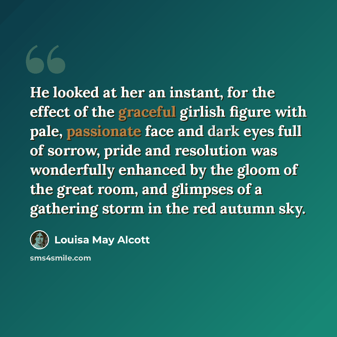 “He looked at her an instant, for the effect of the graceful girlish figure with pale, passionate face and dark eyes full of sorrow, pride and resolution was wonderfully enhanced by the gloom of the great room, and glimpses of a gathering storm in the red autumn sky.” quote by Louisa May Alcott