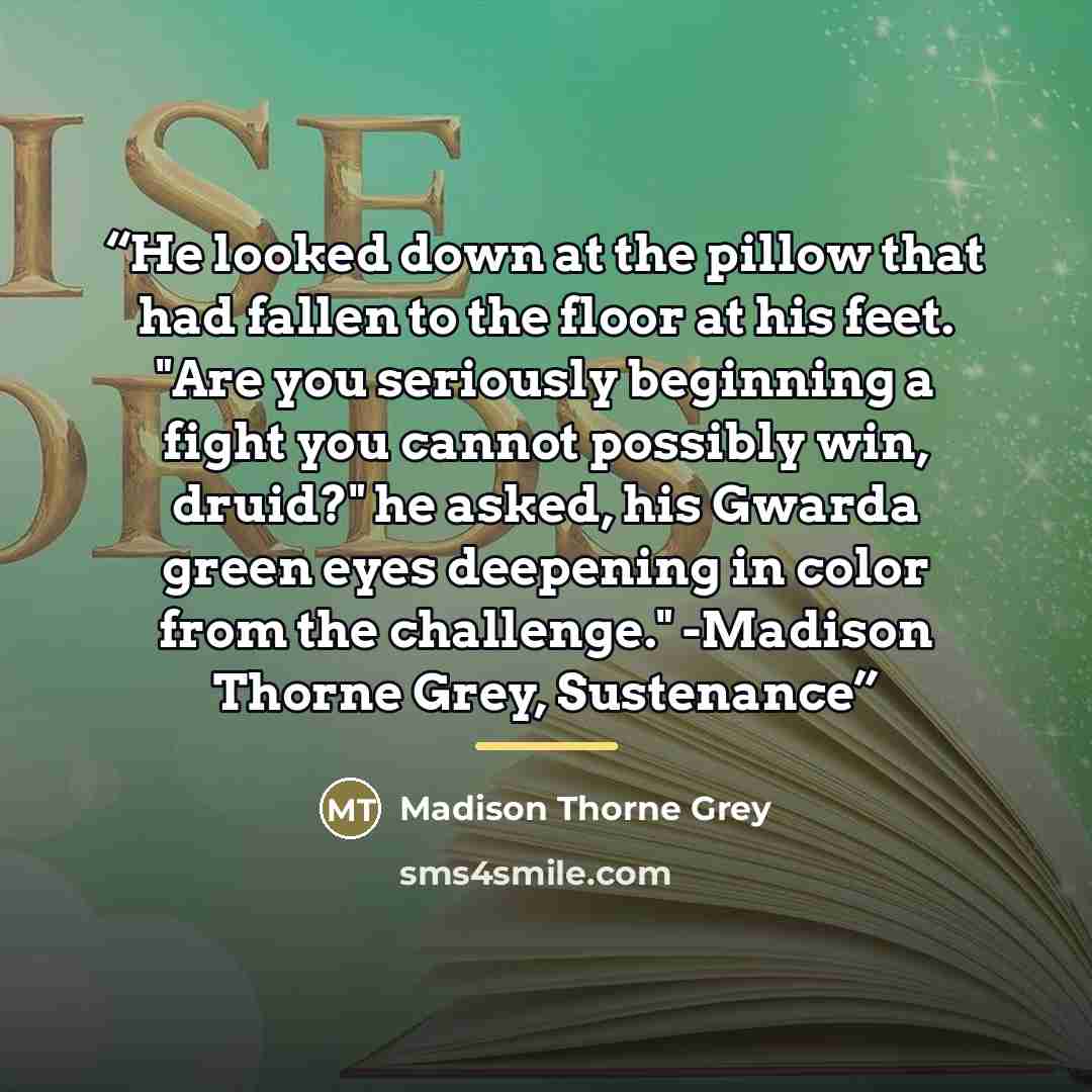 “He looked down at the pillow that had fallen to the floor at his feet. "Are you seriously beginning a fight you cannot possibly win, druid?" he asked, his Gwarda green eyes deepening in color from the challenge." -Madison Thorne Grey, Sustenance” quote by Madison Thorne Grey