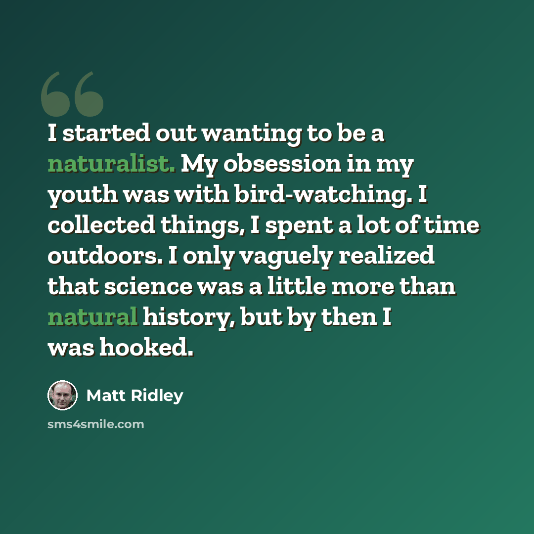 “I started out wanting to be a naturalist. My obsession in my youth was with bird-watching. I collected things, I spent a lot of time outdoors. I only vaguely realized that science was a little more than natural history, but by then I was hooked.” quote by Matt Ridley