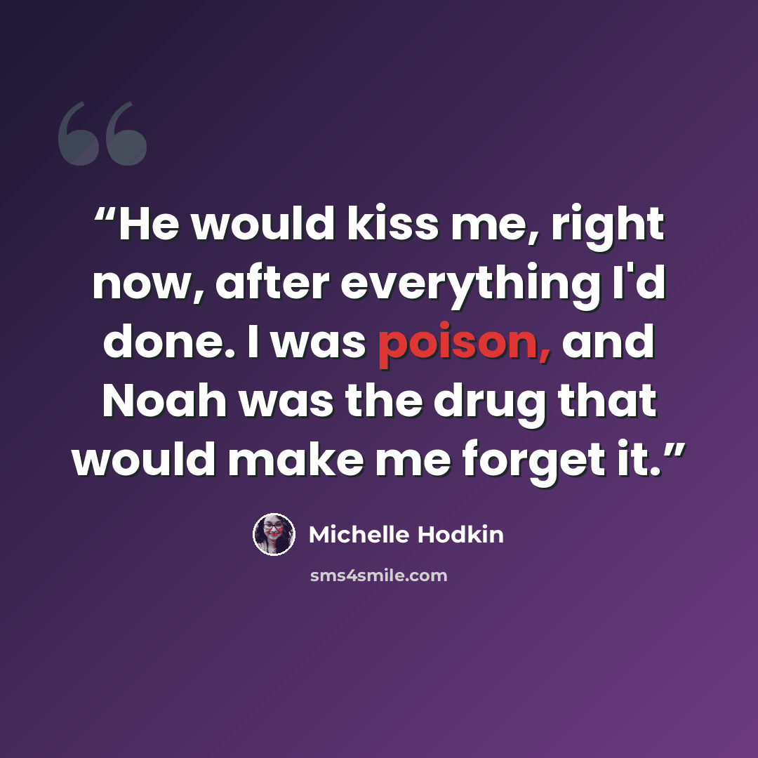 “He would kiss me, right now, after everything I'd done. I was poison, and Noah was the drug that would make me forget it.” quote by Michelle Hodkin