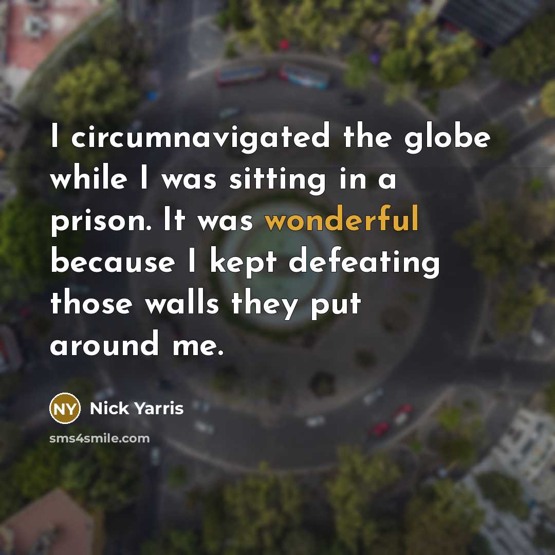“I circumnavigated the globe while I was sitting in a prison. It was wonderful because I kept defeating those walls they put around me.” quote by Nick Yarris
