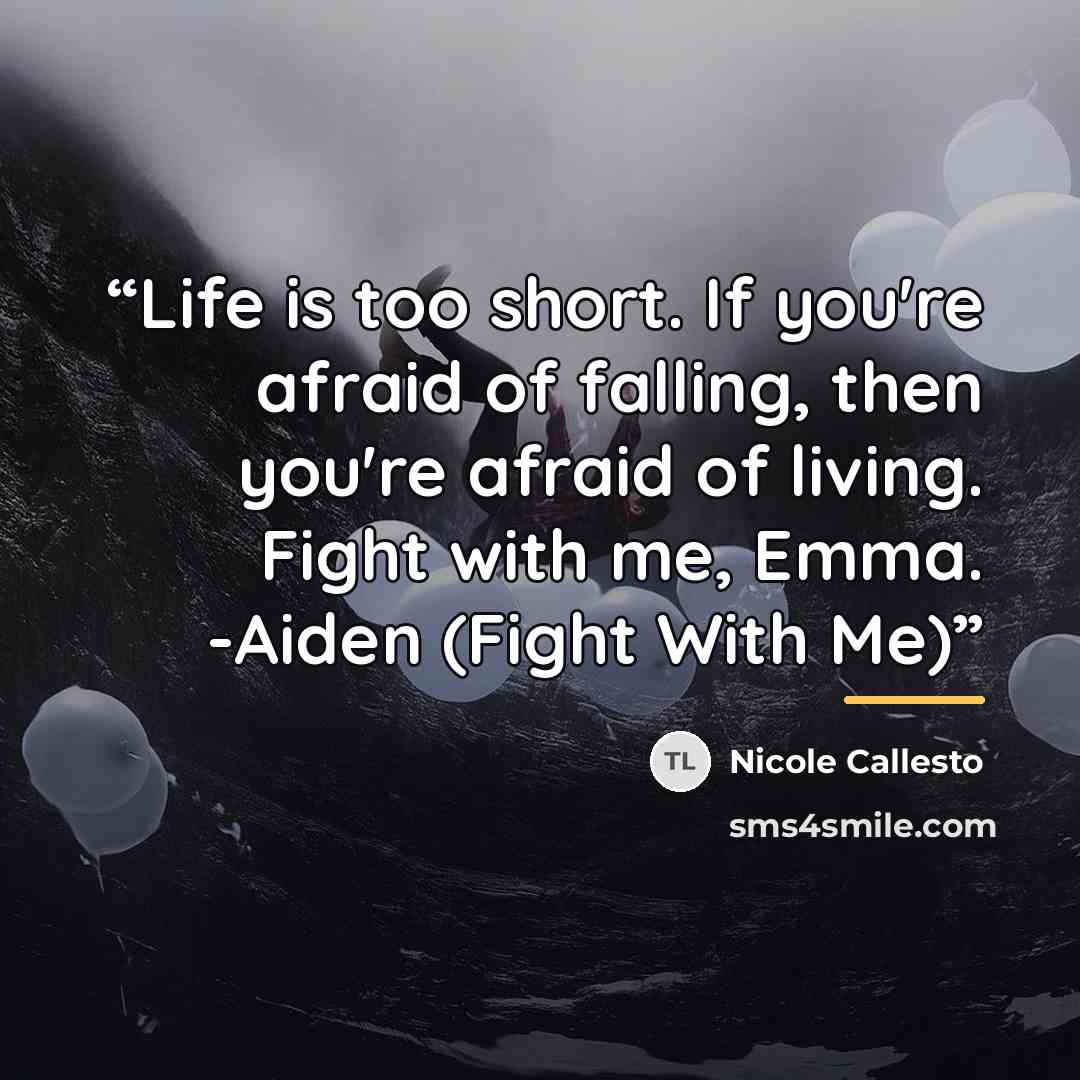 “Life is too short. If you're afraid of falling, then you're afraid of living. Fight with me, Emma. -Aiden (Fight With Me)” quote by Nicole Callesto