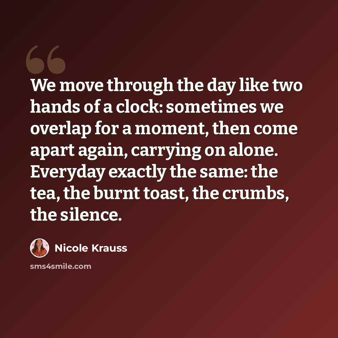 “We move through the day like two hands of a clock: sometimes we overlap for a moment, then come apart again, carrying on alone. Everyday exactly the same: the tea, the burnt toast, the crumbs, the silence.” quote by Nicole Krauss