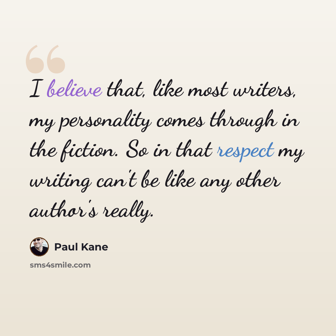 “I believe that, like most writers, my personality comes through in the fiction. So in that respect my writing can't be like any other author's really.” quote by Paul Kane