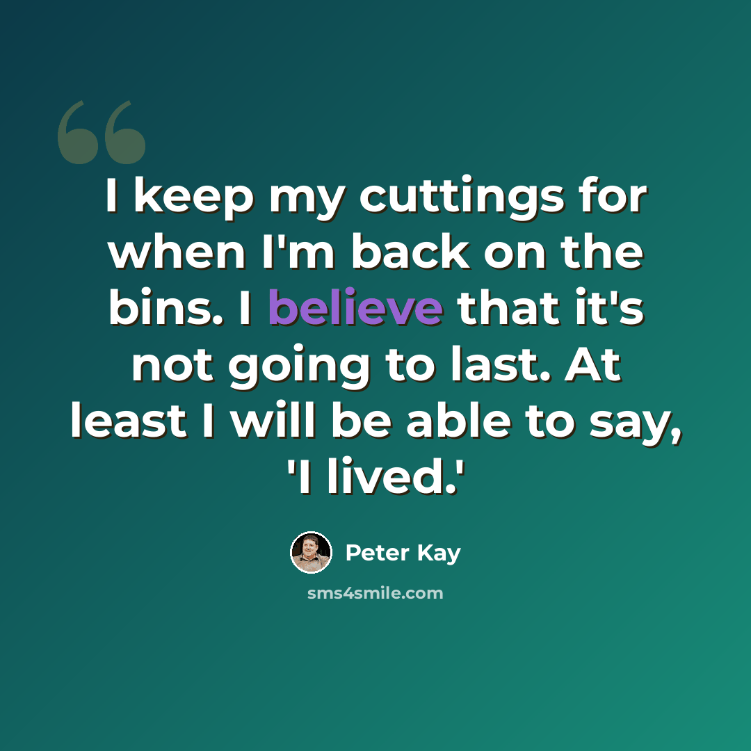 “I keep my cuttings for when I'm back on the bins. I believe that it's not going to last. At least I will be able to say, 'I lived.'” quote by Peter Kay