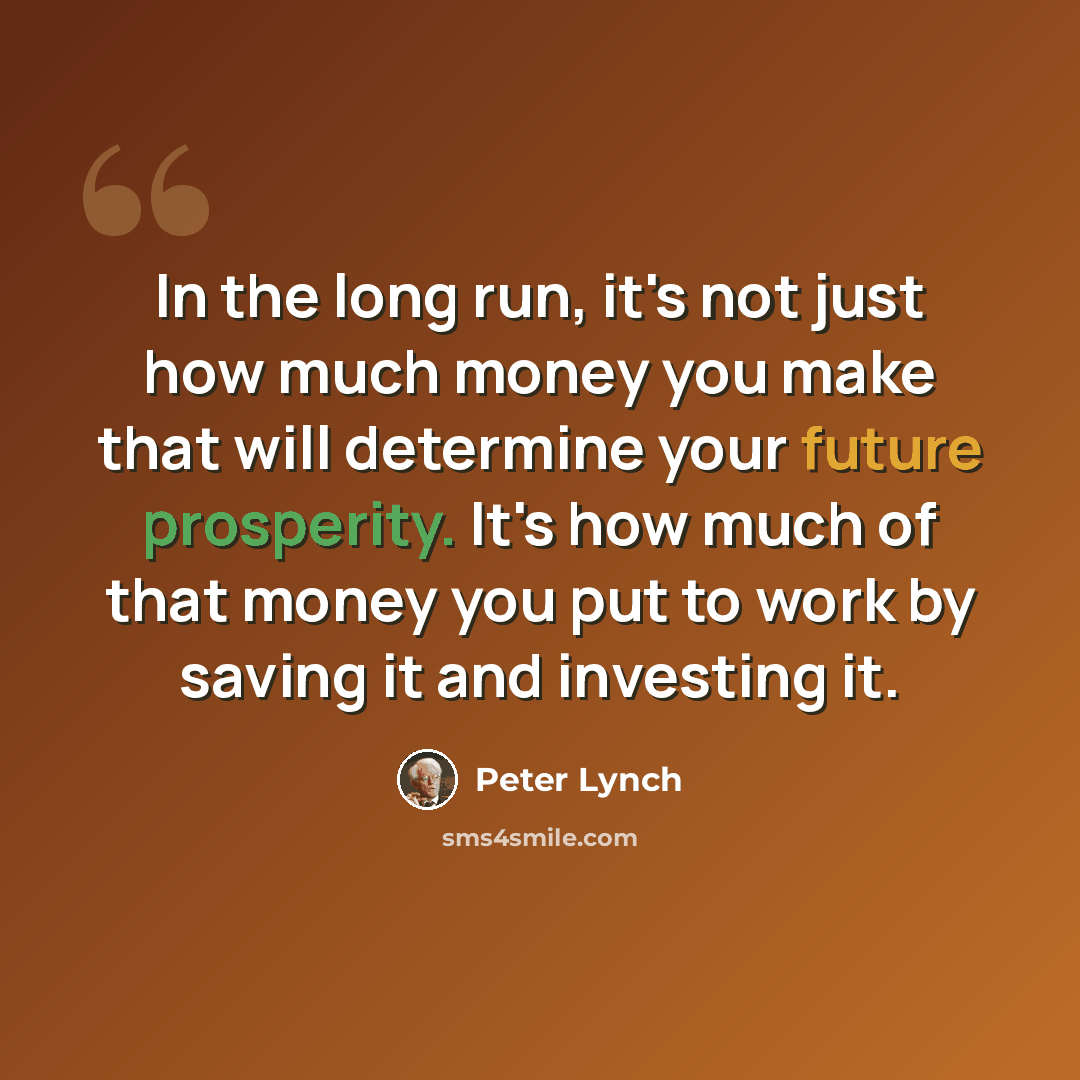 “In the long run, it's not just how much money you make that will determine your future prosperity. It's how much of that money you put to work by saving it and investing it.” quote by Peter Lynch