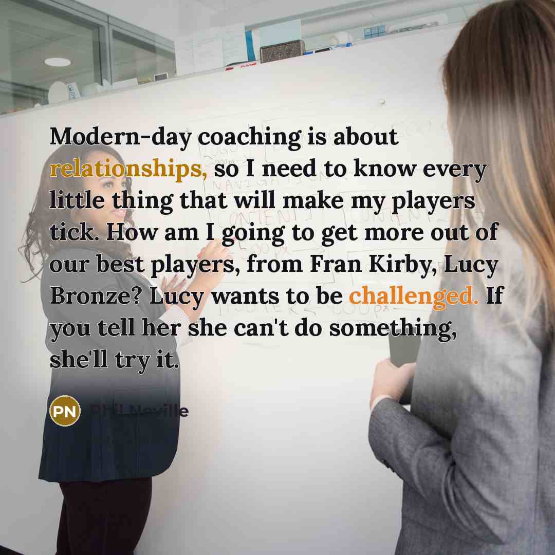 “Modern-day coaching is about relationships, so I need to know every little thing that will make my players tick. How am I going to get more out of our best players, from Fran Kirby, Lucy Bronze? Lucy wants to be challenged. If you tell her she can't do something, she'll try it.” quote by Phil Neville