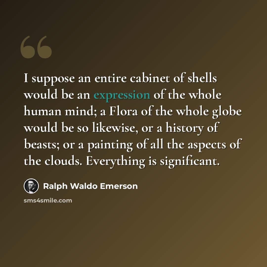 “I suppose an entire cabinet of shells would be an expression of the whole human mind; a Flora of the whole globe would be so likewise, or a history of beasts; or a painting of all the aspects of the clouds. Everything is significant.” quote by Ralph Waldo Emerson