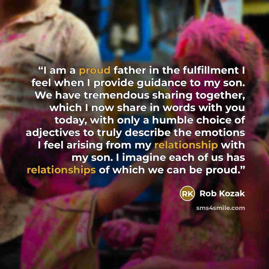 “I am a proud father in the fulfillment I feel when I provide guidance to my son. We have tremendous sharing together, which I now share in words with you today, with only a humble choice of adjectives to truly describe the emotions I feel arising from my relationship with my son. I imagine each of…” quote by Rob Kozak