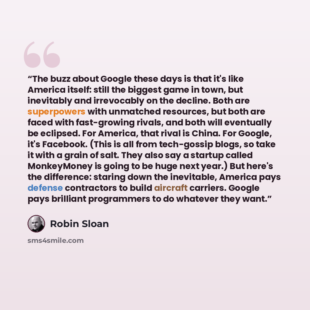 “The buzz about Google these days is that it's like America itself: still the biggest game in town, but inevitably and irrevocably on the decline. Both are superpowers with unmatched resources, but both are faced with fast-growing rivals, and both will eventually be eclipsed. For America, that…” quote by Robin Sloan