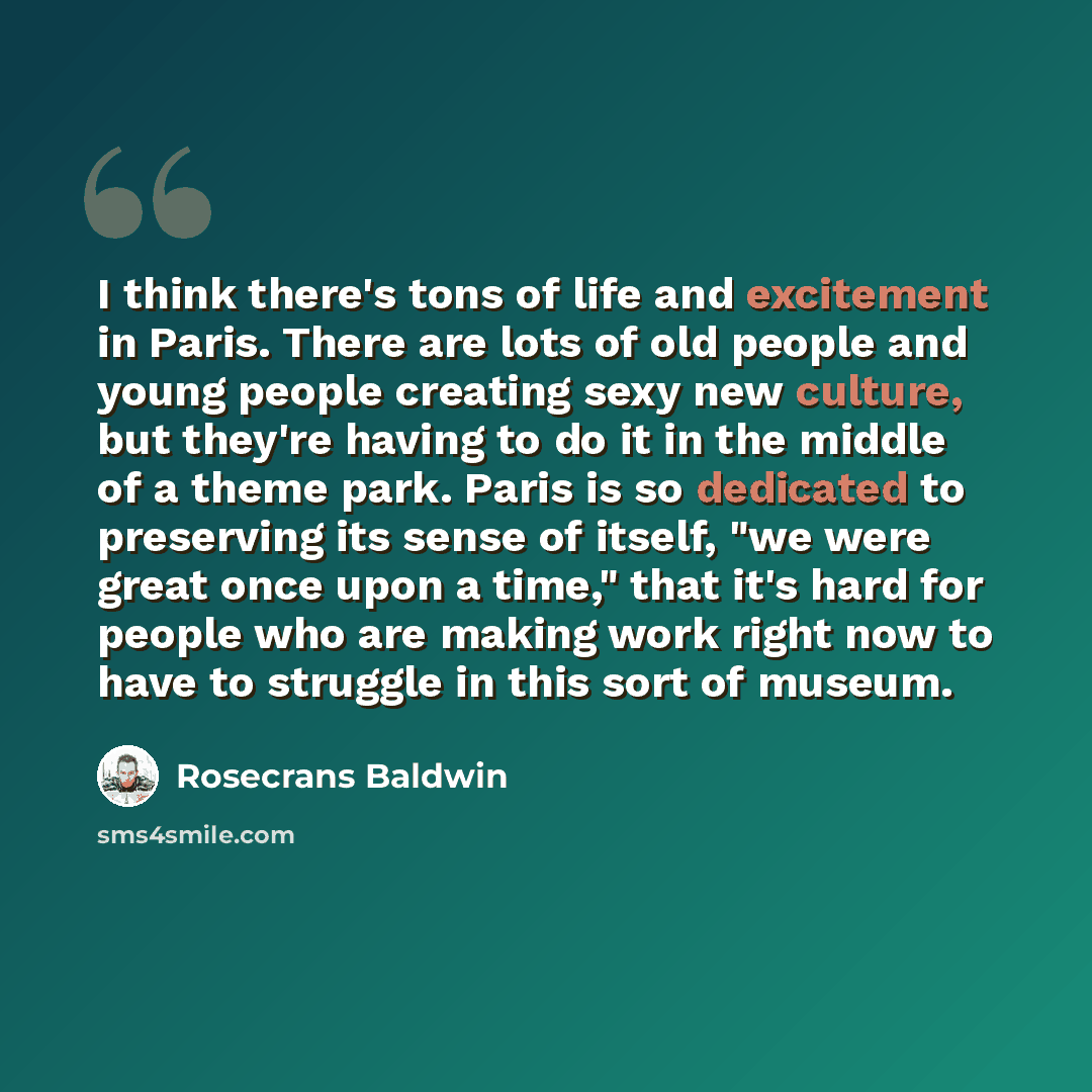 “I think there's tons of life and excitement in Paris. There are lots of old people and young people creating sexy new culture, but they're having to do it in the middle of a theme park. Paris is so dedicated to preserving its sense of itself, "we were great once upon a time," that it's hard for…” quote by Rosecrans Baldwin