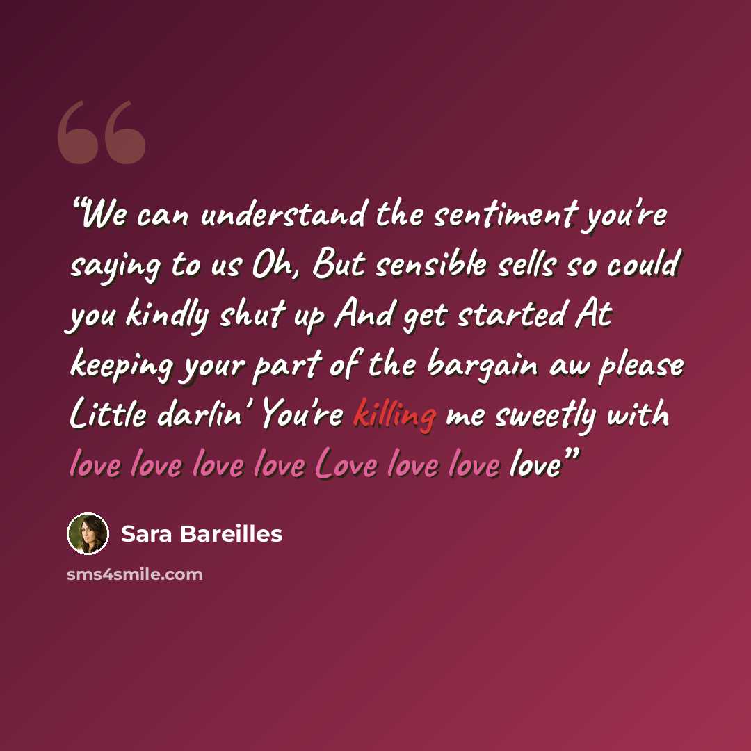 “We can understand the sentiment you're saying to us Oh, But sensible sells so could you kindly shut up And get started At keeping your part of the bargain aw please Little darlin' You're killing me sweetly with love love love love Love love love love” quote by Sara Bareilles