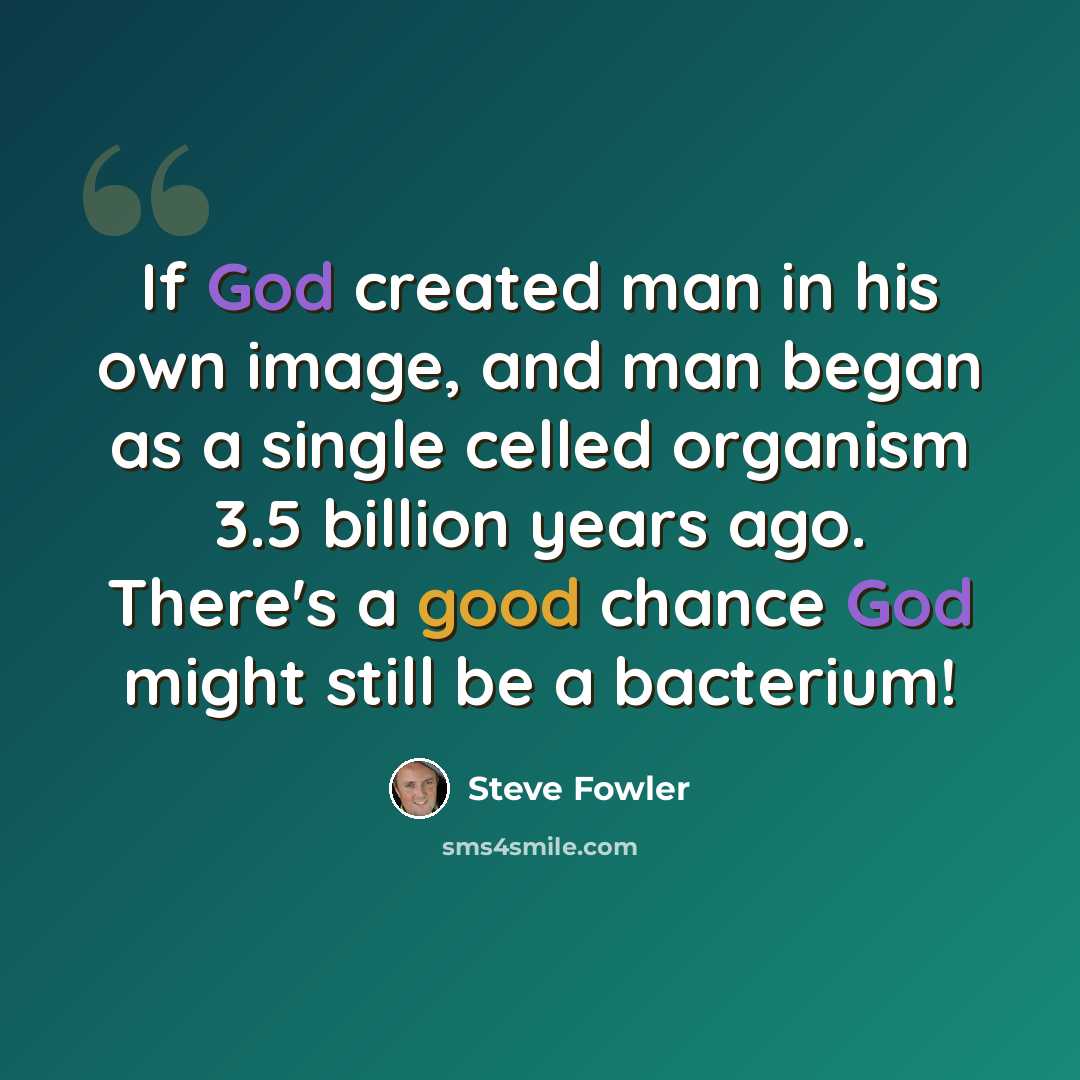 “If God created man in his own image, and man began as a single celled organism 3.5 billion years ago. There's a good chance God might still be a bacterium!” quote by Steve Fowler