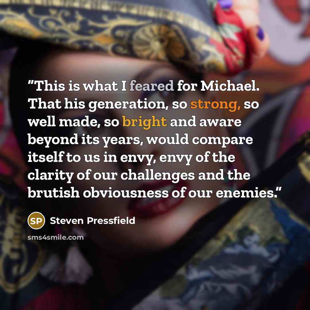 “This is what I feared for Michael. That his generation, so strong, so well made, so bright and aware beyond its years, would compare itself to us in envy, envy of the clarity of our challenges and the brutish obviousness of our enemies.” quote by Steven Pressfield