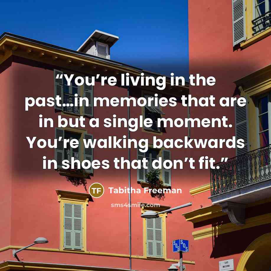 “You’re living in the past…in memories that are in but a single moment. You’re walking backwards in shoes that don’t fit.” quote by Tabitha Freeman