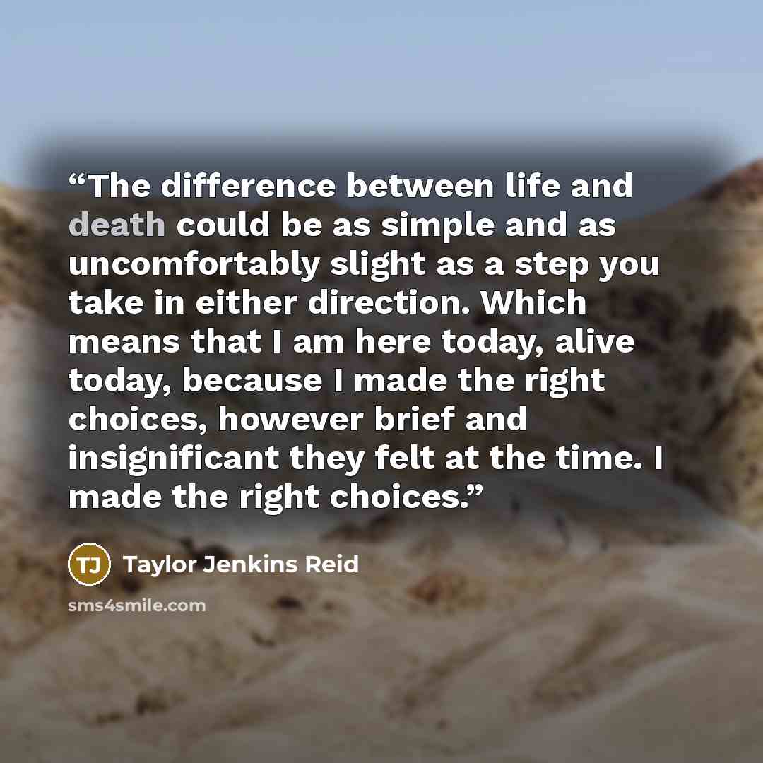 “The difference between life and death could be as simple and as uncomfortably slight as a step you take in either direction. Which means that I am here today, alive today, because I made the right choices, however brief and insignificant they felt at the time. I made the right choices.” quote by Taylor Jenkins Reid