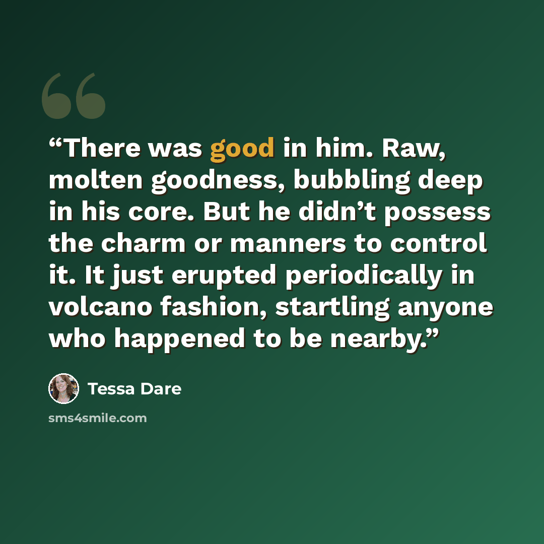 “There was good in him. Raw, molten goodness, bubbling deep in his core. But he didn’t possess the charm or manners to control it. It just erupted periodically in volcano fashion, startling anyone who happened to be nearby.” quote by Tessa Dare