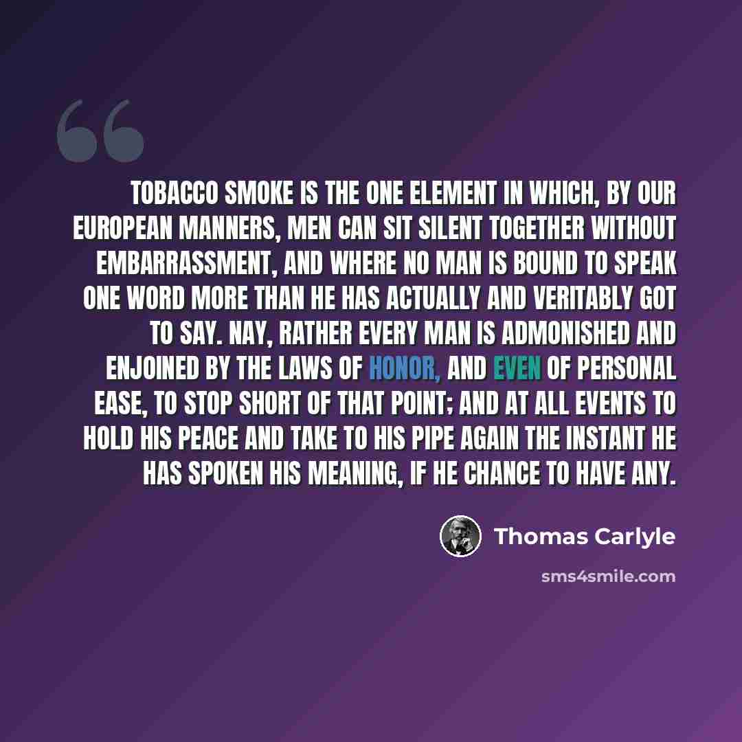 “Tobacco smoke is the one element in which, by our European manners, men can sit silent together without embarrassment, and where no man is bound to speak one word more than he has actually and veritably got to say. Nay, rather every man is admonished and enjoined by the laws of honor, and even of…” quote by Thomas Carlyle