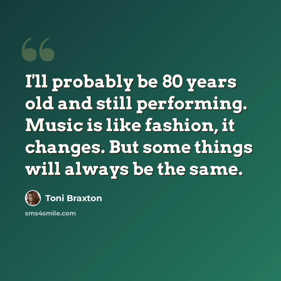 “I'll probably be 80 years old and still performing. Music is like fashion, it changes. But some things will always be the same.” quote by Toni Braxton