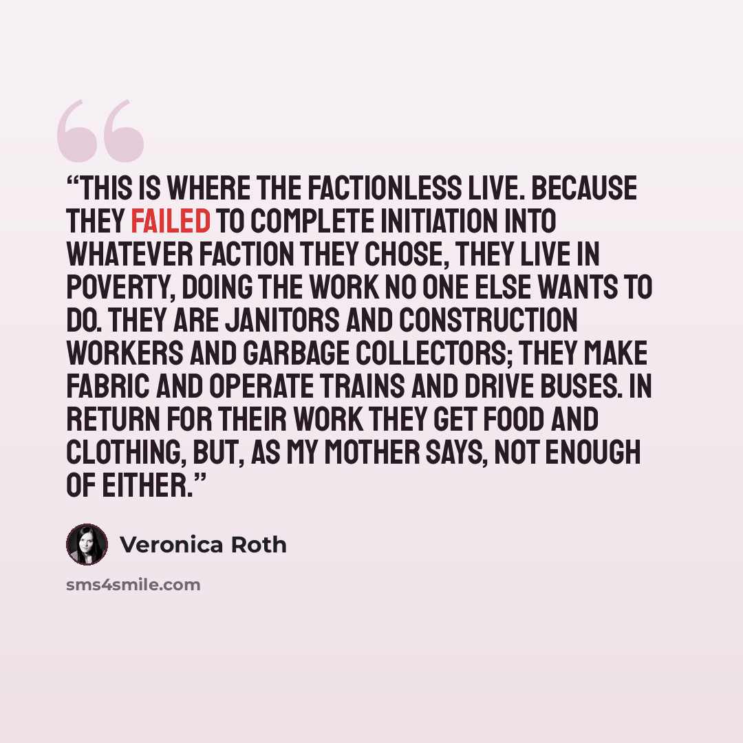 “This is where the factionless live. Because they failed to complete initiation into whatever faction they chose, they live in poverty, doing the work no one else wants to do. They are janitors and construction workers and garbage collectors; they make fabric and operate trains and drive buses. In…” quote by Veronica Roth