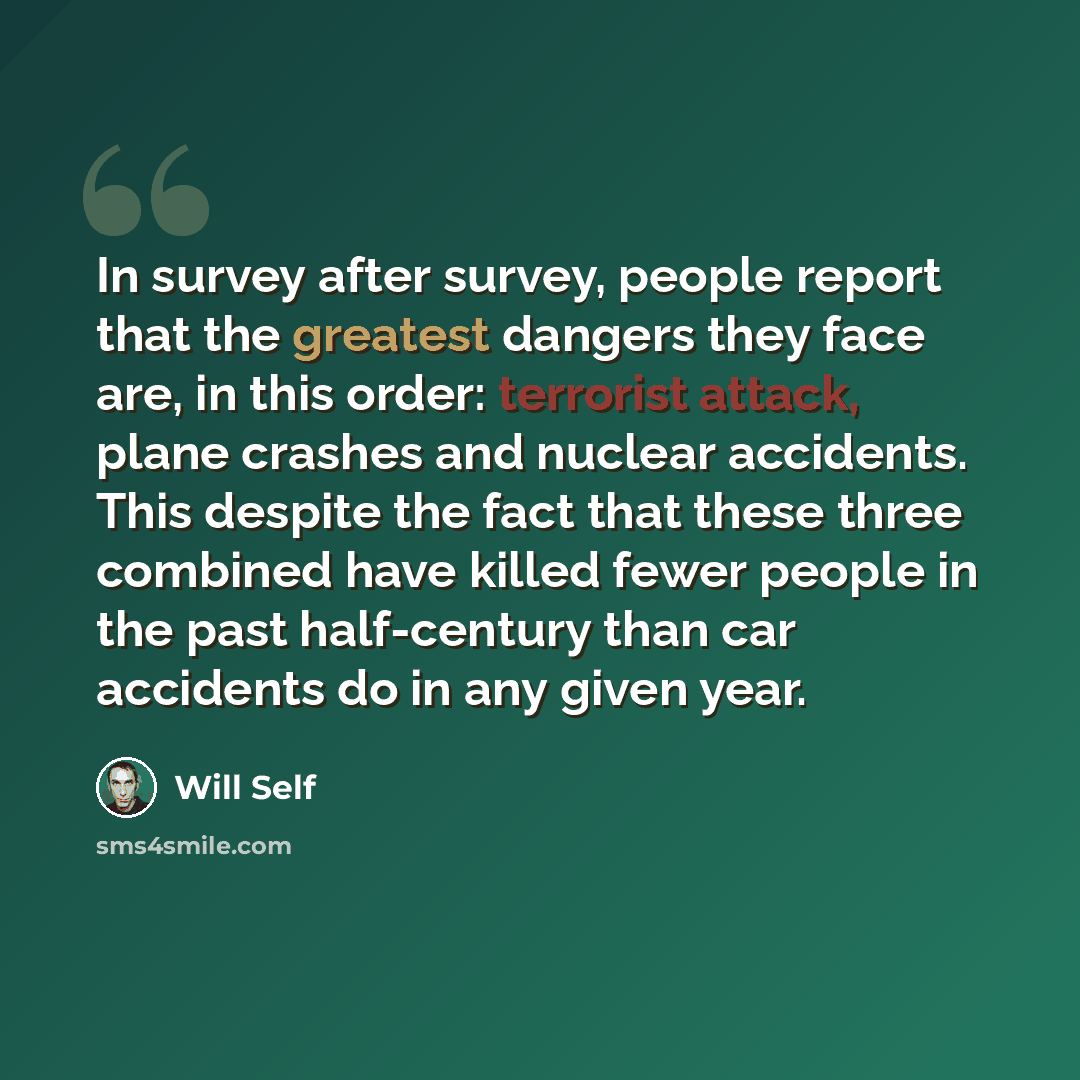“In survey after survey, people report that the greatest dangers they face are, in this order: terrorist attack, plane crashes and nuclear accidents. This despite the fact that these three combined have killed fewer people in the past half-century than car accidents do in any given year.” quote by Will Self
