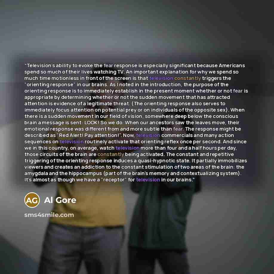 “Television's ability to evoke the fear response is especially significant because Americans spend so much of their lives watching TV. An important explanation for why we spend so much time motionless in front of the screen is that television constantly triggers the "orienting response" in our…” quote by Al Gore