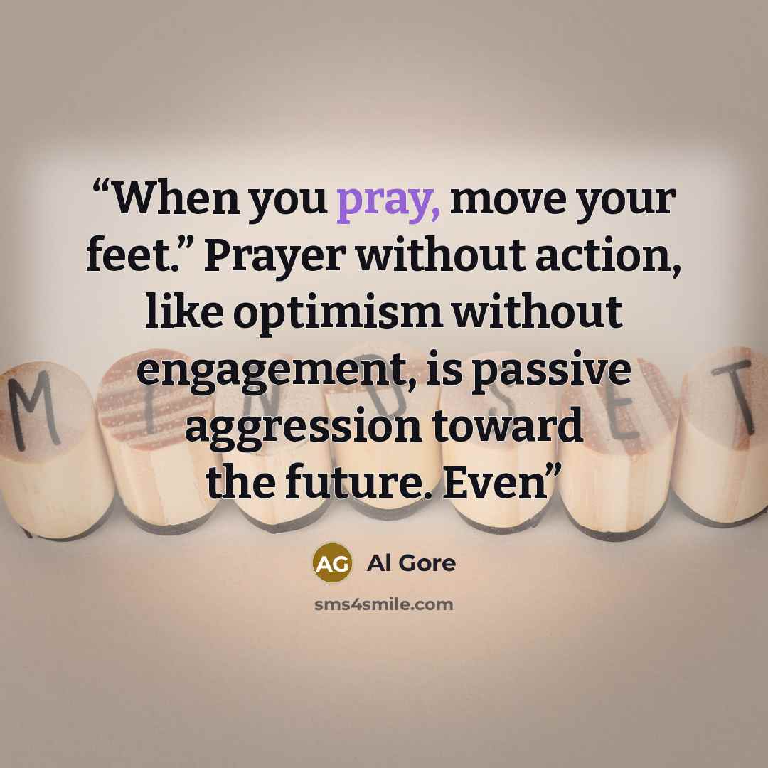 “When you pray, move your feet.” Prayer without action, like optimism without engagement, is passive aggression toward the future. Even” quote by Al Gore
