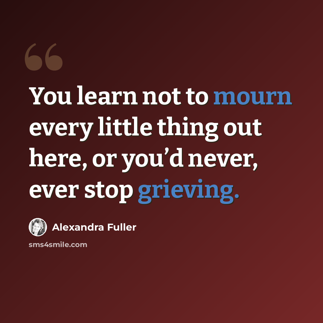“You learn not to mourn every little thing out here, or you’d never, ever stop grieving.” quote by Alexandra Fuller