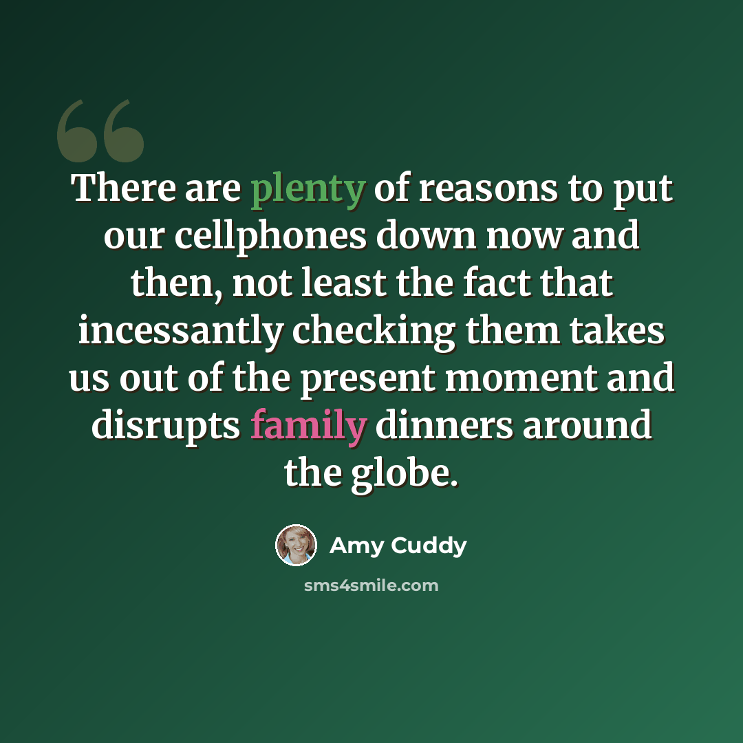 “There are plenty of reasons to put our cellphones down now and then, not least the fact that incessantly checking them takes us out of the present moment and disrupts family dinners around the globe.” quote by Amy Cuddy