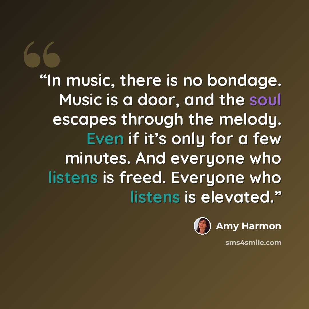 “In music, there is no bondage. Music is a door, and the soul escapes through the melody. Even if it’s only for a few minutes. And everyone who listens is freed. Everyone who listens is elevated.” quote by Amy Harmon
