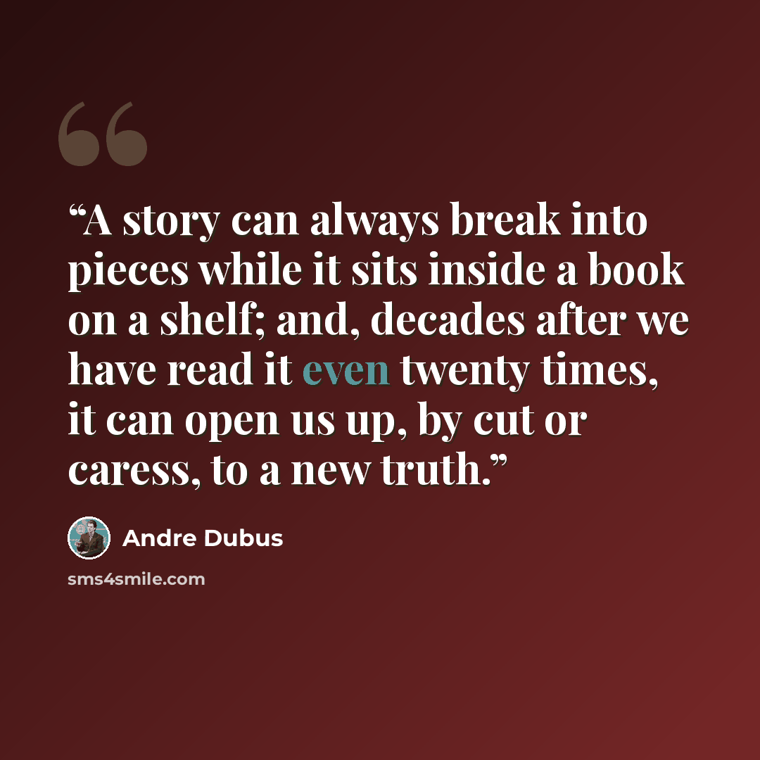 “A story can always break into pieces while it sits inside a book on a shelf; and, decades after we have read it even twenty times, it can open us up, by cut or caress, to a new truth.” quote by Andre Dubus