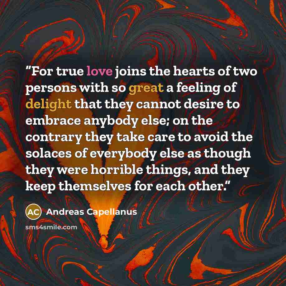 “For true love joins the hearts of two persons with so great a feeling of delight that they cannot desire to embrace anybody else; on the contrary they take care to avoid the solaces of everybody else as though they were horrible things, and they keep themselves for each other.” quote by Andreas Capellanus