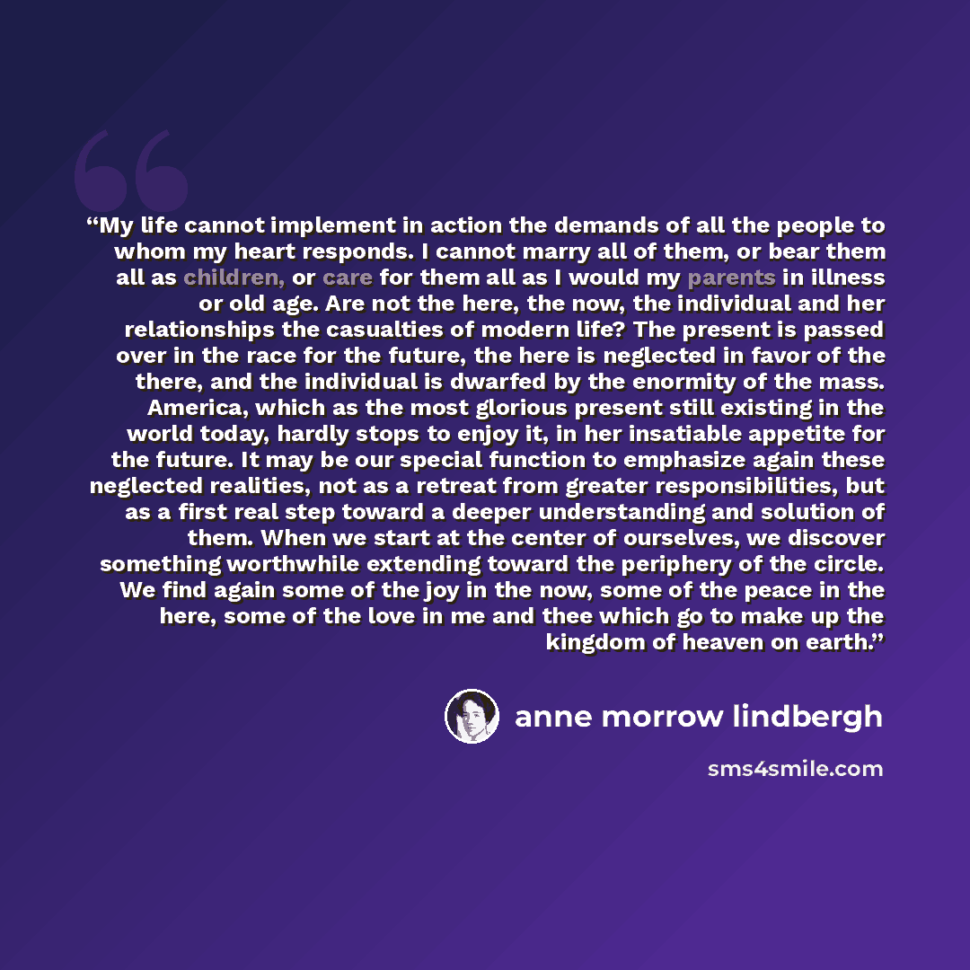 “My life cannot implement in action the demands of all the people to whom my heart responds. I cannot marry all of them, or bear them all as children, or care for them all as I would my parents in illness or old age. Are not the here, the now, the individual and her relationships the casualties of…” quote by Anne Morrow Lindbergh