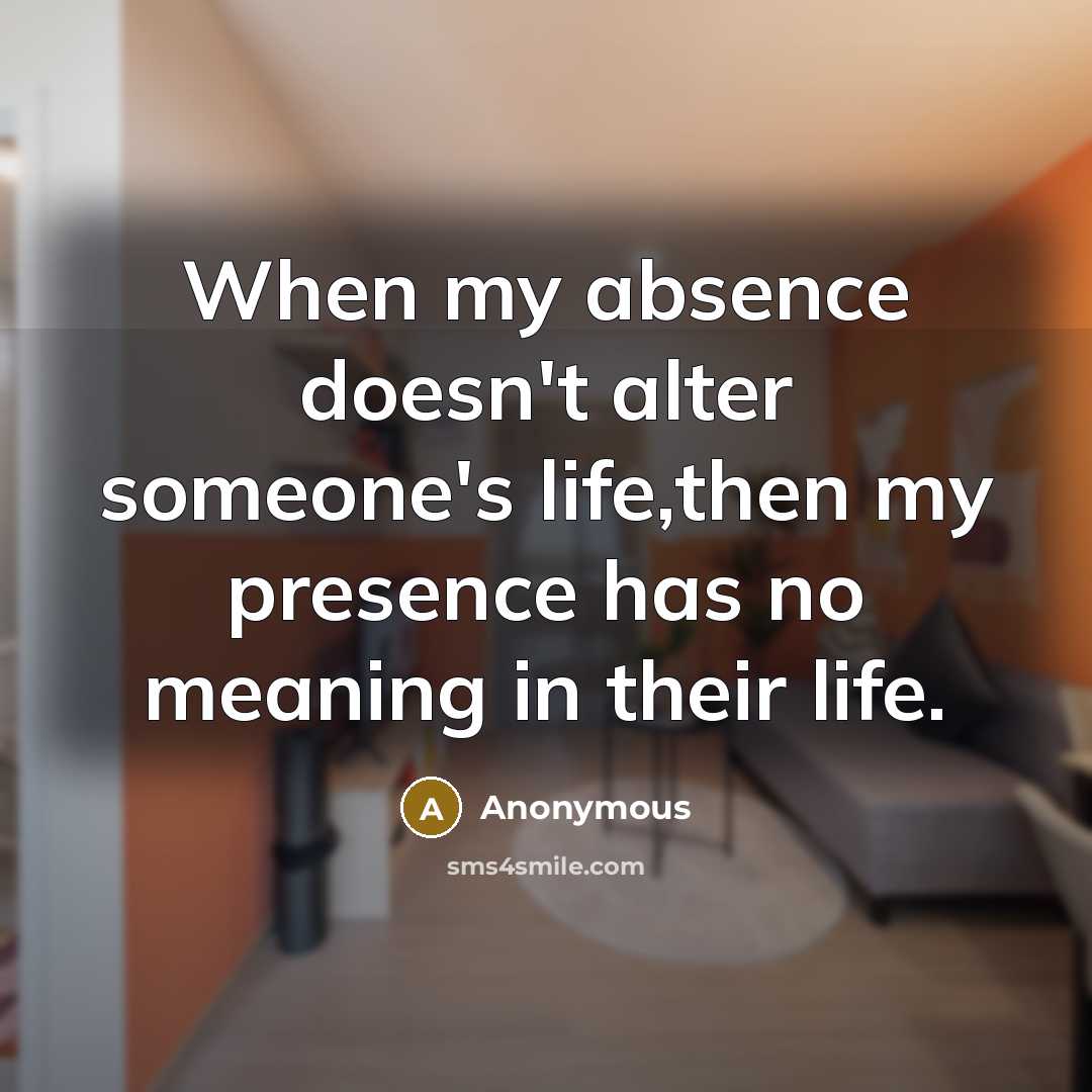 “When my absence doesn't alter someone's life,then my presence has no meaning in their life.” quote by Anonymous
