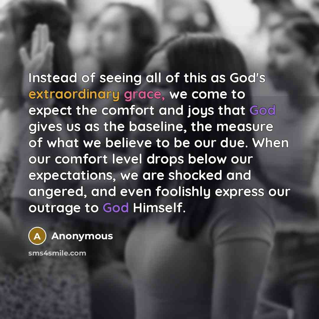 “Instead of seeing all of this as God's extraordinary grace, we come to expect the comfort and joys that God gives us as the baseline, the measure of what we believe to be our due. When our comfort level drops below our expectations, we are shocked and angered, and even foolishly express our…” quote by Anonymous