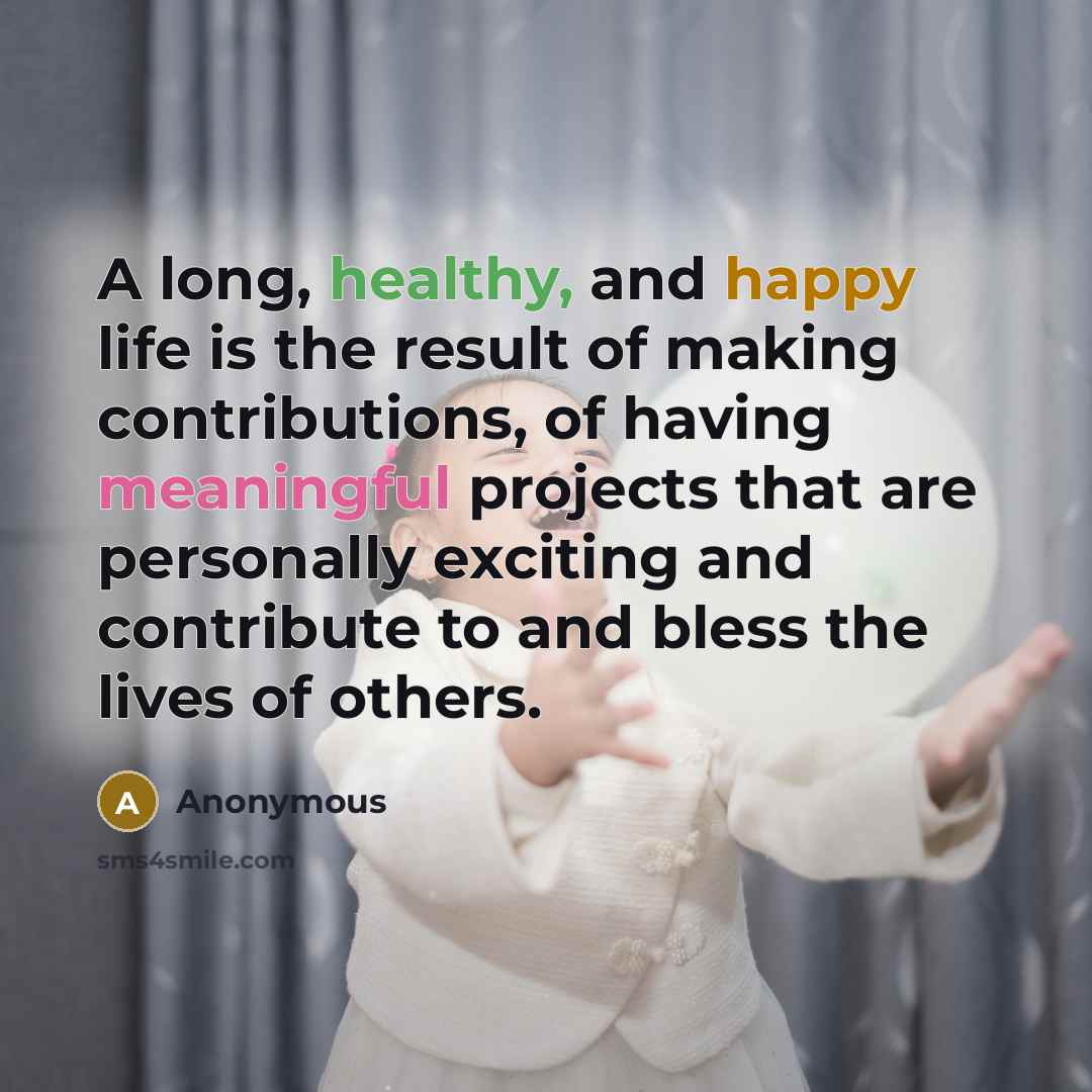 “A long, healthy, and happy life is the result of making contributions, of having meaningful projects that are personally exciting and contribute to and bless the lives of others.” quote by Anonymous