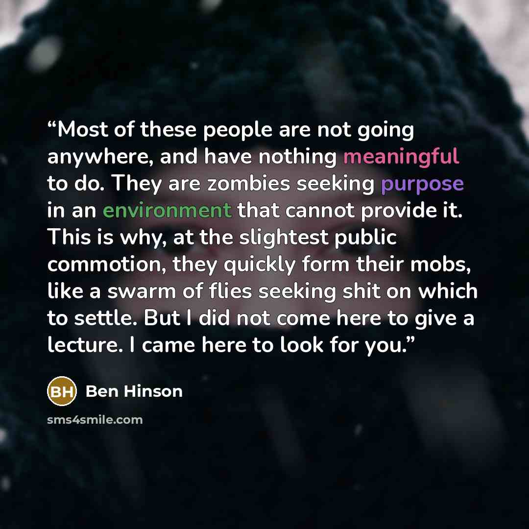 “Most of these people are not going anywhere, and have nothing meaningful to do. They are zombies seeking purpose in an environment that cannot provide it. This is why, at the slightest public commotion, they quickly form their mobs, like a swarm of flies seeking shit on which to settle. But I did…” quote by Ben Hinson