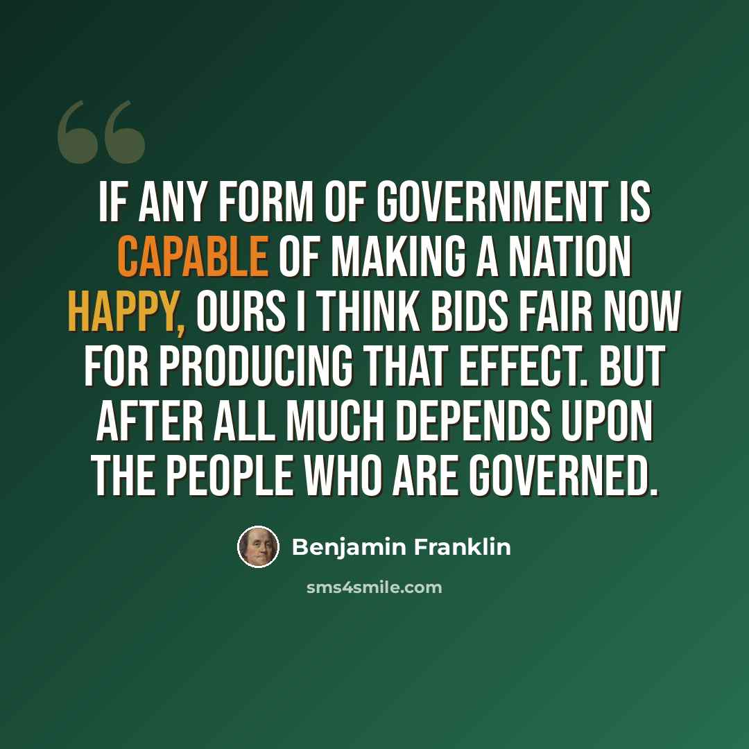 “If any form of government is capable of making a nation happy, ours I think bids fair now for producing that effect. But after all much depends upon the people who are governed.” quote by Benjamin Franklin