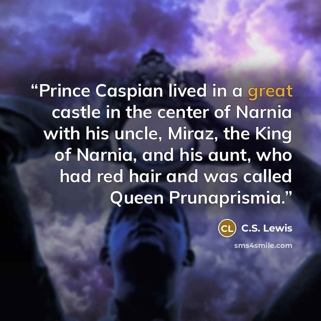 “Prince Caspian lived in a great castle in the center of Narnia with his uncle, Miraz, the King of Narnia, and his aunt, who had red hair and was called Queen Prunaprismia.” quote by C.S. Lewis