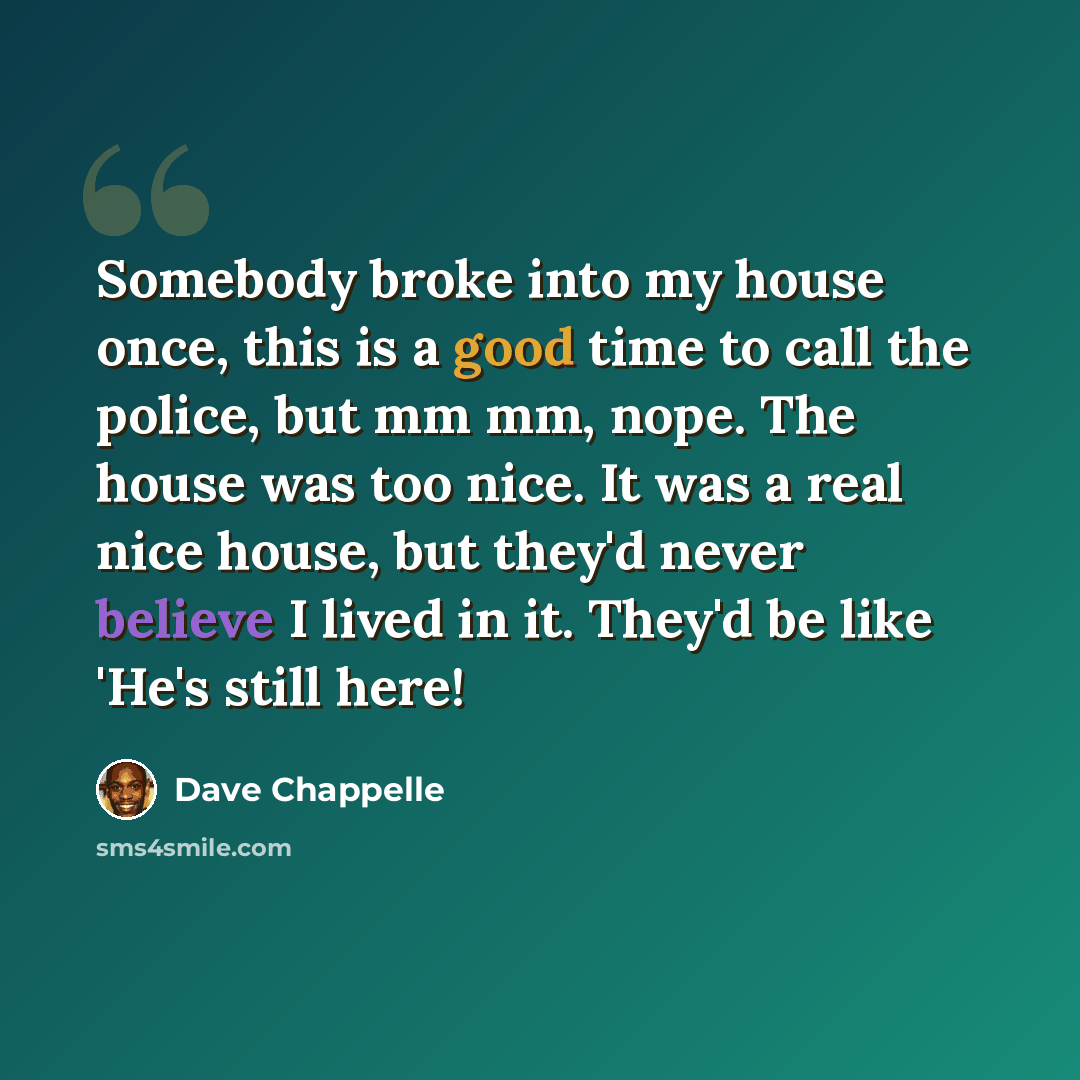 “Somebody broke into my house once, this is a good time to call the police, but mm mm, nope. The house was too nice. It was a real nice house, but they'd never believe I lived in it. They'd be like 'He's still here!” quote by Dave Chappelle