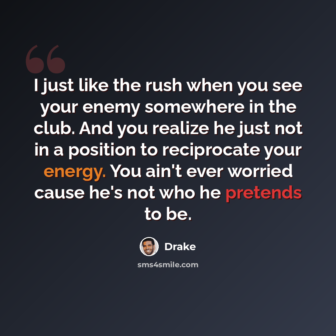 “I just like the rush when you see your enemy somewhere in the club. And you realize he just not in a position to reciprocate your energy. You ain't ever worried cause he's not who he pretends to be.” quote by Drake