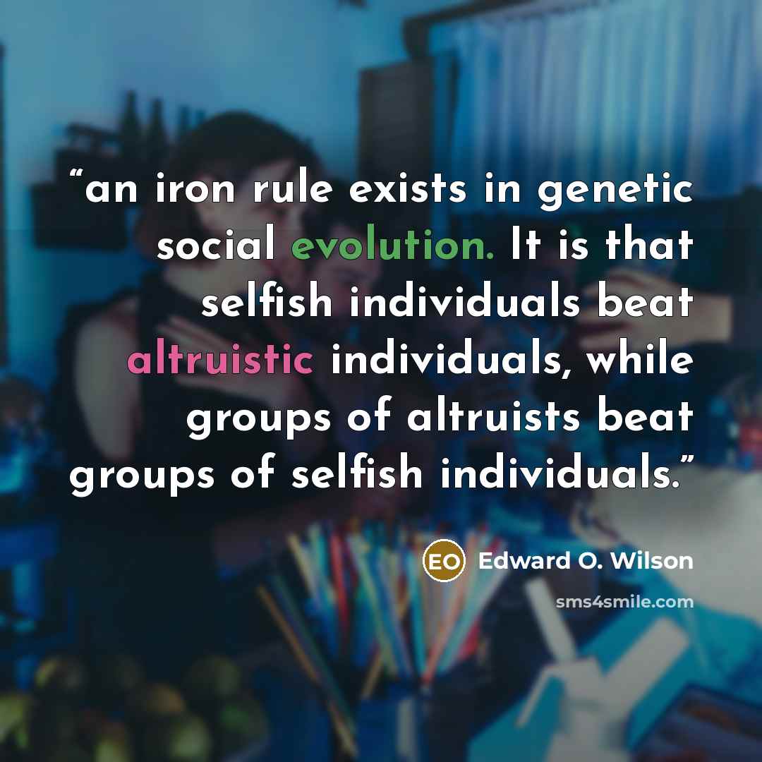 “an iron rule exists in genetic social evolution. It is that selfish individuals beat altruistic individuals, while groups of altruists beat groups of selfish individuals.” quote by Edward O. Wilson
