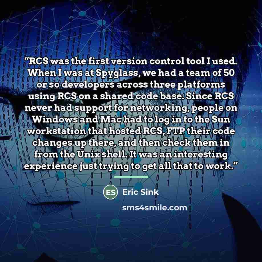 “RCS was the first version control tool I used. When I was at Spyglass, we had a team of 50 or so developers across three platforms using RCS on a shared code base. Since RCS never had support for networking, people on Windows and Mac had to log in to the Sun workstation that hosted RCS, FTP their…” quote by Eric Sink