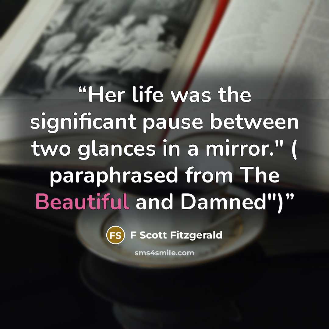 “Her life was the significant pause between two glances in a mirror." ( paraphrased from The Beautiful and Damned")” quote by F Scott Fitzgerald