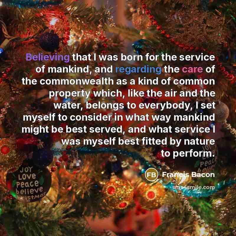 “Believing that I was born for the service of mankind, and regarding the care of the commonwealth as a kind of common property which, like the air and the water, belongs to everybody, I set myself to consider in what way mankind might be best served, and what service I was myself best fitted by…” quote by Francis Bacon